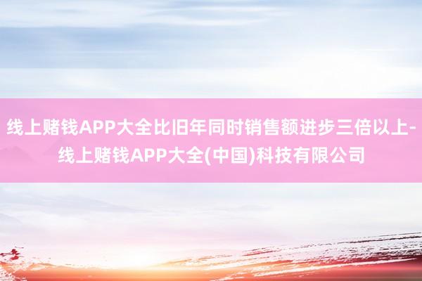 线上赌钱APP大全比旧年同时销售额进步三倍以上-线上赌钱APP大全(中国)科技有限公司