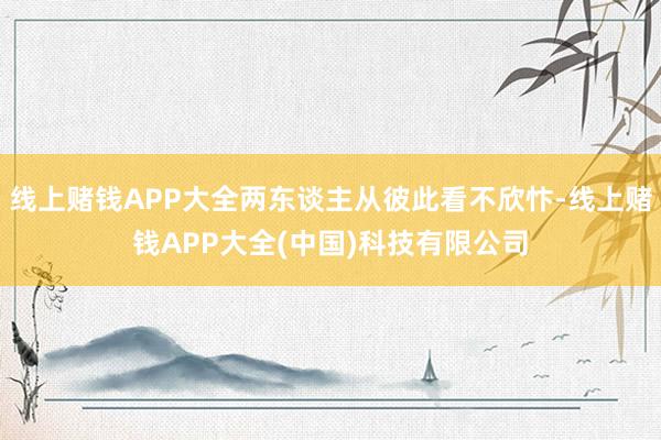 线上赌钱APP大全两东谈主从彼此看不欣忭-线上赌钱APP大全(中国)科技有限公司