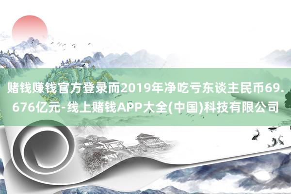 赌钱赚钱官方登录而2019年净吃亏东谈主民币69.676亿元-线上赌钱APP大全(中国)科技有限公司