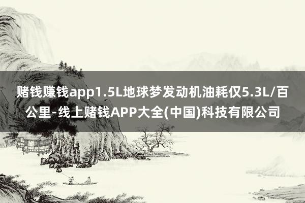 赌钱赚钱app1.5L地球梦发动机油耗仅5.3L/百公里-线上赌钱APP大全(中国)科技有限公司
