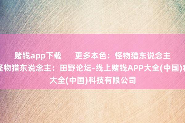 赌钱app下载      更多本色：怪物猎东说念主：田野专题怪物猎东说念主：田野论坛-线上赌钱APP大全(中国)科技有限公司
