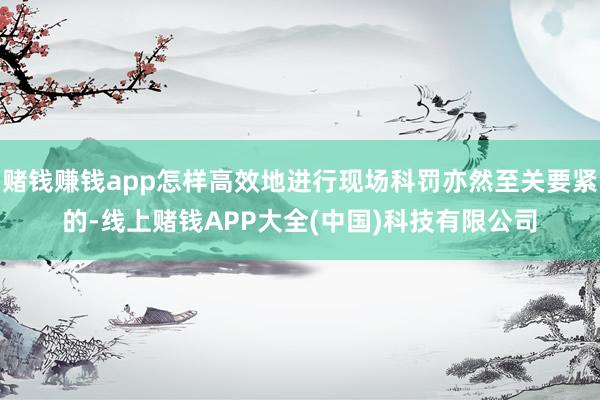 赌钱赚钱app怎样高效地进行现场科罚亦然至关要紧的-线上赌钱APP大全(中国)科技有限公司