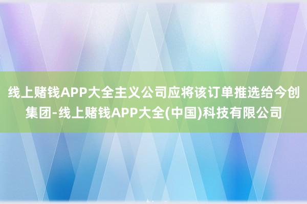 线上赌钱APP大全主义公司应将该订单推选给今创集团-线上赌钱APP大全(中国)科技有限公司
