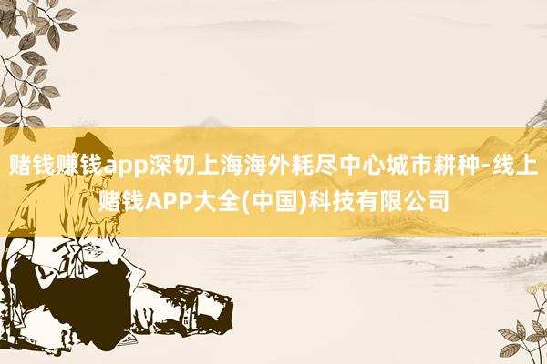 赌钱赚钱app深切上海海外耗尽中心城市耕种-线上赌钱APP大全(中国)科技有限公司