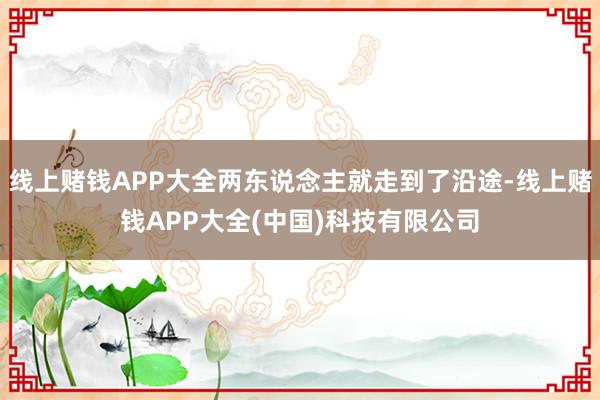 线上赌钱APP大全两东说念主就走到了沿途-线上赌钱APP大全(中国)科技有限公司