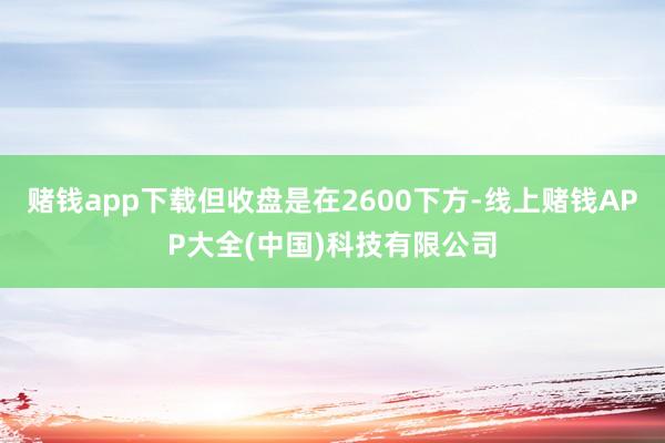 赌钱app下载但收盘是在2600下方-线上赌钱APP大全(中国)科技有限公司