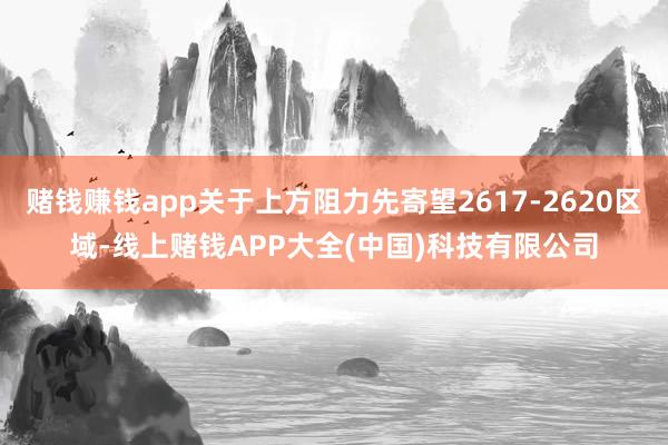 赌钱赚钱app关于上方阻力先寄望2617-2620区域-线上赌钱APP大全(中国)科技有限公司