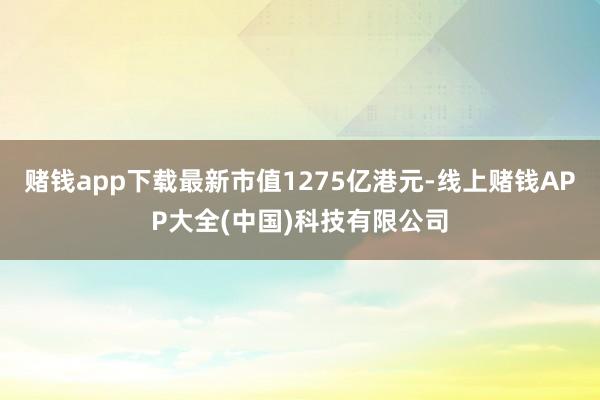 赌钱app下载最新市值1275亿港元-线上赌钱APP大全(中国)科技有限公司