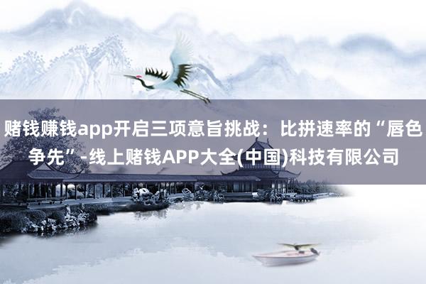 赌钱赚钱app开启三项意旨挑战：比拼速率的“唇色争先”-线上赌钱APP大全(中国)科技有限公司
