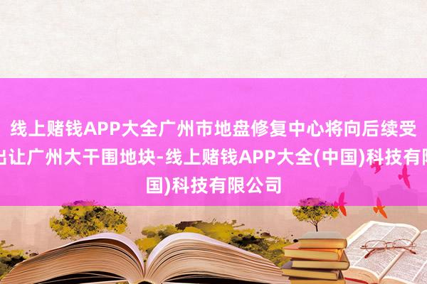 线上赌钱APP大全广州市地盘修复中心将向后续受让方出让广州大干围地块-线上赌钱APP大全(中国)科技有限公司