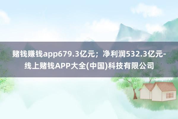 赌钱赚钱app679.3亿元；净利润532.3亿元-线上赌钱APP大全(中国)科技有限公司