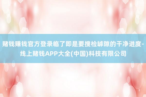 赌钱赚钱官方登录临了即是要搜检罅隙的干净进度-线上赌钱APP大全(中国)科技有限公司
