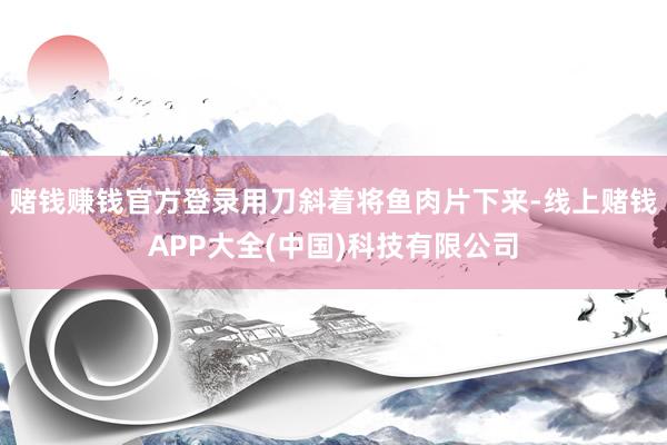 赌钱赚钱官方登录用刀斜着将鱼肉片下来-线上赌钱APP大全(中国)科技有限公司