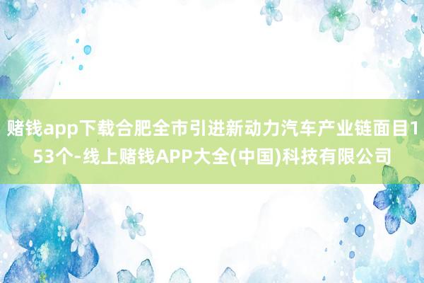 赌钱app下载合肥全市引进新动力汽车产业链面目153个-线上赌钱APP大全(中国)科技有限公司