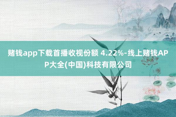 赌钱app下载首播收视份额 4.22%-线上赌钱APP大全(中国)科技有限公司