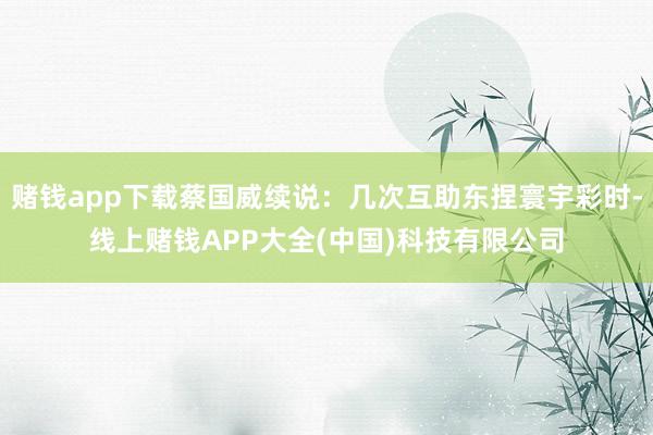 赌钱app下载蔡国威续说：几次互助东捏寰宇彩时-线上赌钱APP大全(中国)科技有限公司