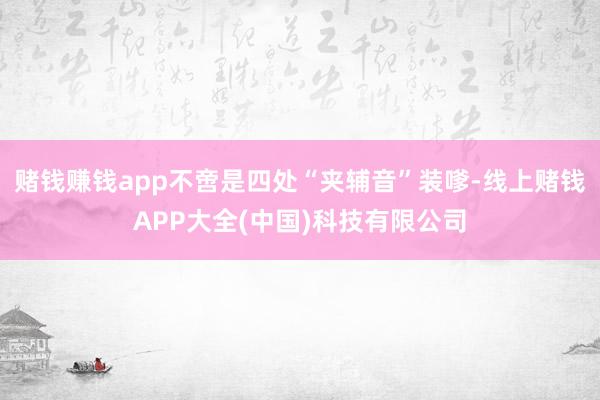 赌钱赚钱app不啻是四处“夹辅音”装嗲-线上赌钱APP大全(中国)科技有限公司