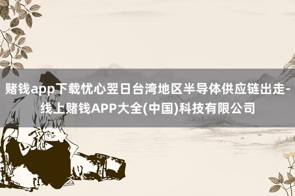 赌钱app下载忧心翌日台湾地区半导体供应链出走-线上赌钱APP大全(中国)科技有限公司