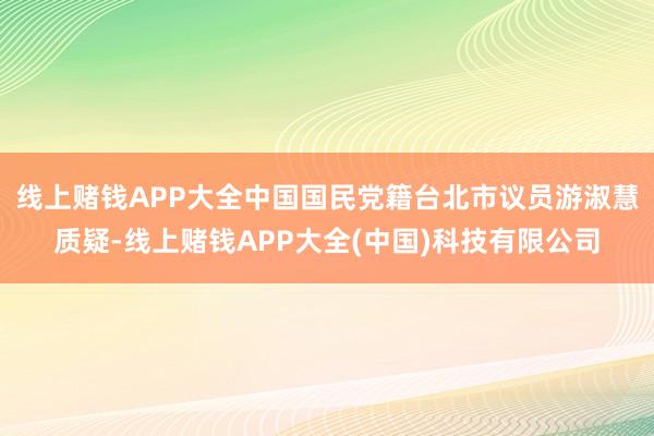线上赌钱APP大全中国国民党籍台北市议员游淑慧质疑-线上赌钱APP大全(中国)科技有限公司