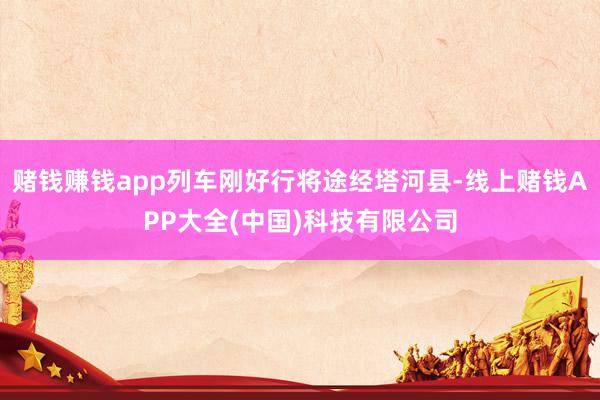 赌钱赚钱app列车刚好行将途经塔河县-线上赌钱APP大全(中国)科技有限公司