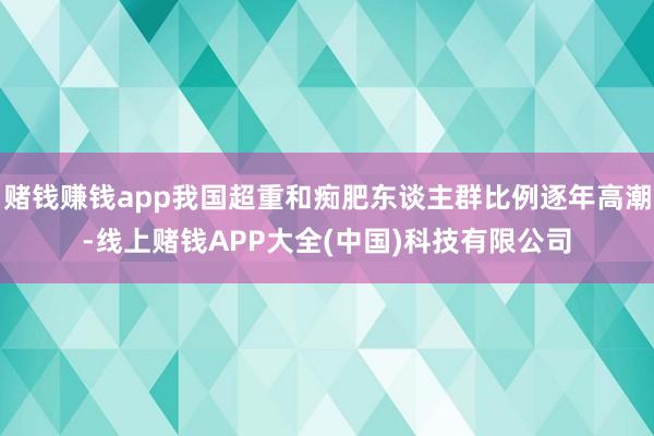 赌钱赚钱app我国超重和痴肥东谈主群比例逐年高潮-线上赌钱APP大全(中国)科技有限公司