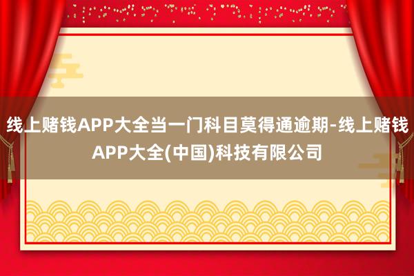 线上赌钱APP大全当一门科目莫得通逾期-线上赌钱APP大全(中国)科技有限公司