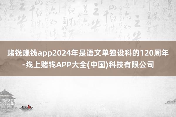 赌钱赚钱app2024年是语文单独设科的120周年-线上赌钱APP大全(中国)科技有限公司