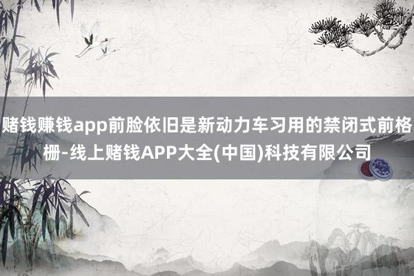 赌钱赚钱app前脸依旧是新动力车习用的禁闭式前格栅-线上赌钱APP大全(中国)科技有限公司