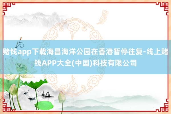 赌钱app下载海昌海洋公园在香港暂停往复-线上赌钱APP大全(中国)科技有限公司