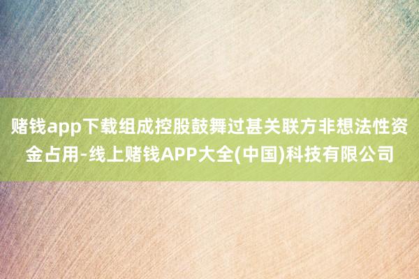 赌钱app下载组成控股鼓舞过甚关联方非想法性资金占用-线上赌钱APP大全(中国)科技有限公司