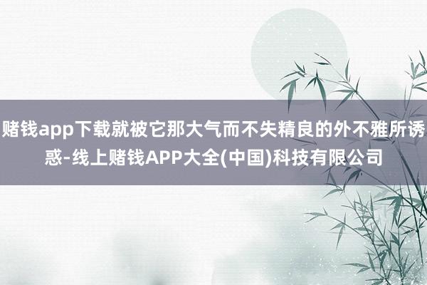 赌钱app下载就被它那大气而不失精良的外不雅所诱惑-线上赌钱APP大全(中国)科技有限公司