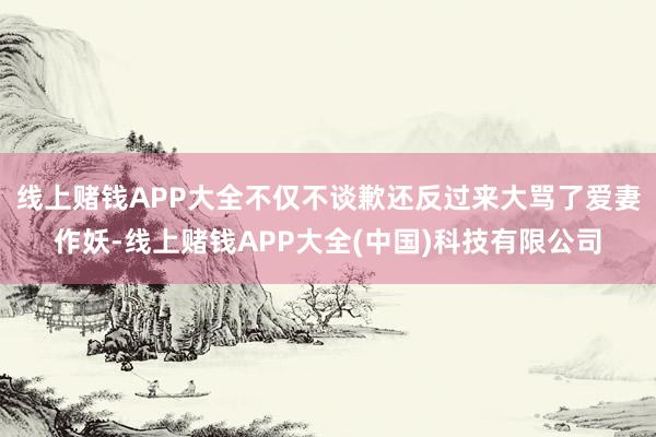 线上赌钱APP大全不仅不谈歉还反过来大骂了爱妻作妖-线上赌钱APP大全(中国)科技有限公司