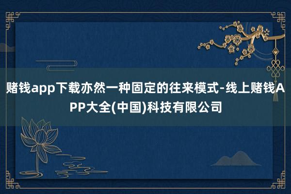 赌钱app下载亦然一种固定的往来模式-线上赌钱APP大全(中国)科技有限公司