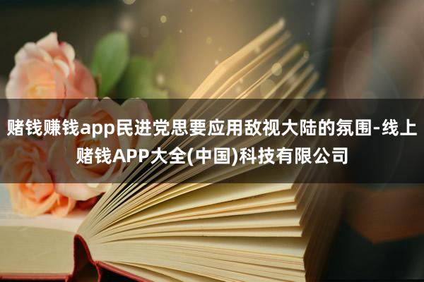 赌钱赚钱app民进党思要应用敌视大陆的氛围-线上赌钱APP大全(中国)科技有限公司
