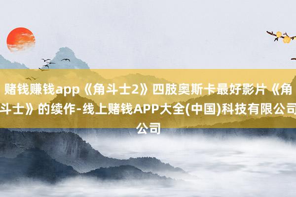 赌钱赚钱app《角斗士2》四肢奥斯卡最好影片《角斗士》的续作-线上赌钱APP大全(中国)科技有限公司