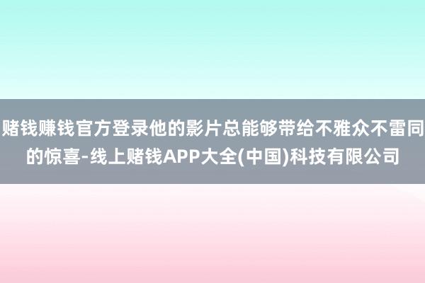 赌钱赚钱官方登录他的影片总能够带给不雅众不雷同的惊喜-线上赌钱APP大全(中国)科技有限公司