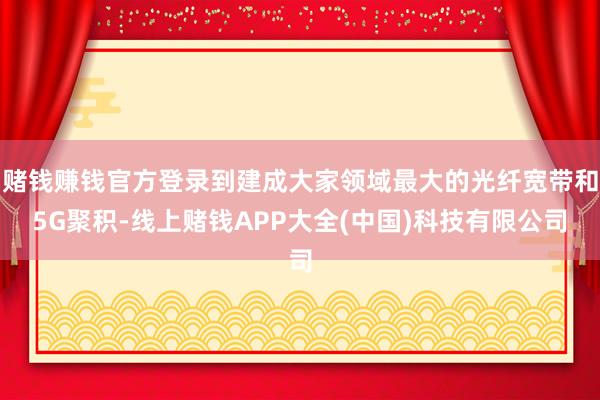 赌钱赚钱官方登录到建成大家领域最大的光纤宽带和5G聚积-线上赌钱APP大全(中国)科技有限公司