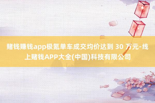 赌钱赚钱app极氪单车成交均价达到 30 万元-线上赌钱APP大全(中国)科技有限公司