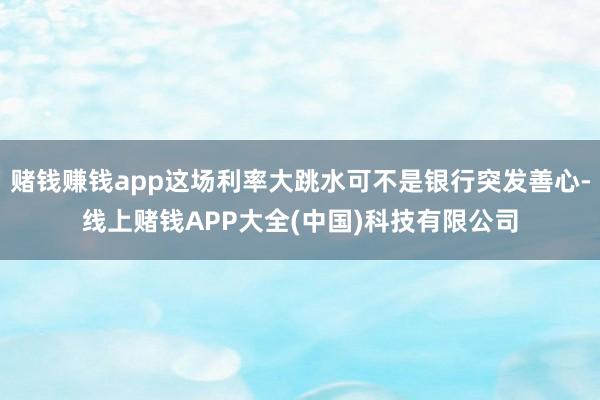 赌钱赚钱app这场利率大跳水可不是银行突发善心-线上赌钱APP大全(中国)科技有限公司