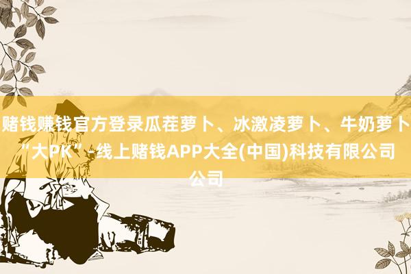 赌钱赚钱官方登录瓜茬萝卜、冰激凌萝卜、牛奶萝卜“大PK”-线上赌钱APP大全(中国)科技有限公司