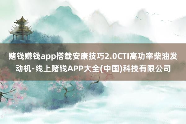 赌钱赚钱app搭载安康技巧2.0CTI高功率柴油发动机-线上赌钱APP大全(中国)科技有限公司