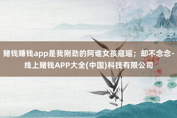 赌钱赚钱app是我刚劲的阿谁女孩寇瑶；却不念念-线上赌钱APP大全(中国)科技有限公司