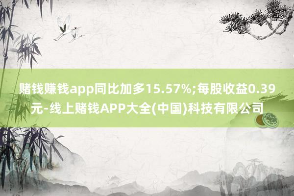 赌钱赚钱app同比加多15.57%;每股收益0.39元-线上赌钱APP大全(中国)科技有限公司
