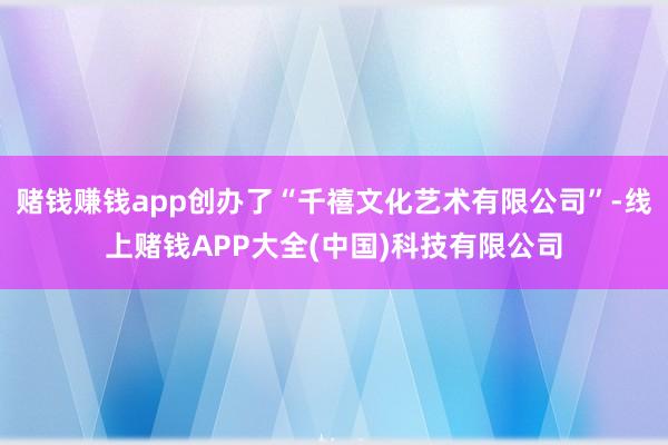 赌钱赚钱app创办了“千禧文化艺术有限公司”-线上赌钱APP大全(中国)科技有限公司