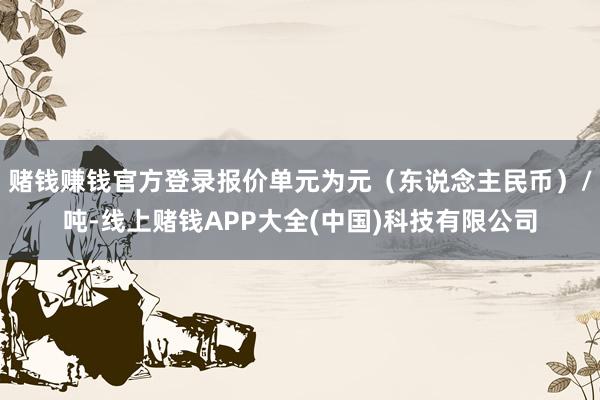 赌钱赚钱官方登录报价单元为元（东说念主民币）/吨-线上赌钱APP大全(中国)科技有限公司