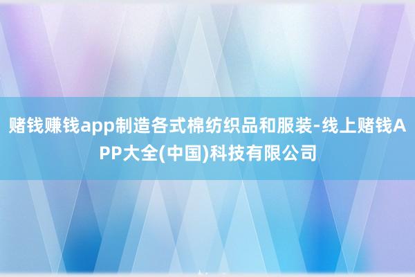 赌钱赚钱app制造各式棉纺织品和服装-线上赌钱APP大全(中国)科技有限公司