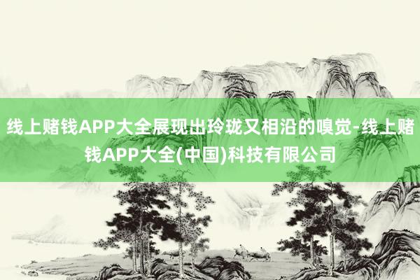 线上赌钱APP大全展现出玲珑又相沿的嗅觉-线上赌钱APP大全(中国)科技有限公司