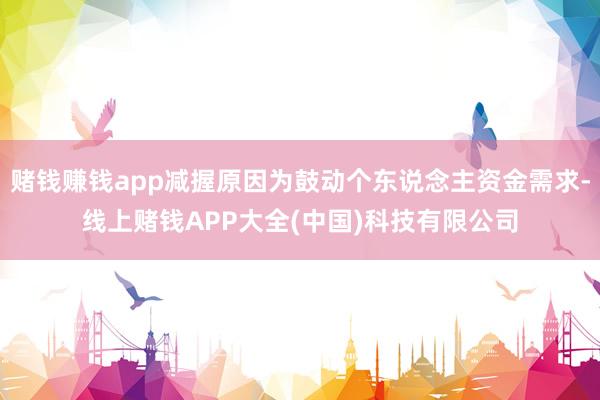 赌钱赚钱app减握原因为鼓动个东说念主资金需求-线上赌钱APP大全(中国)科技有限公司