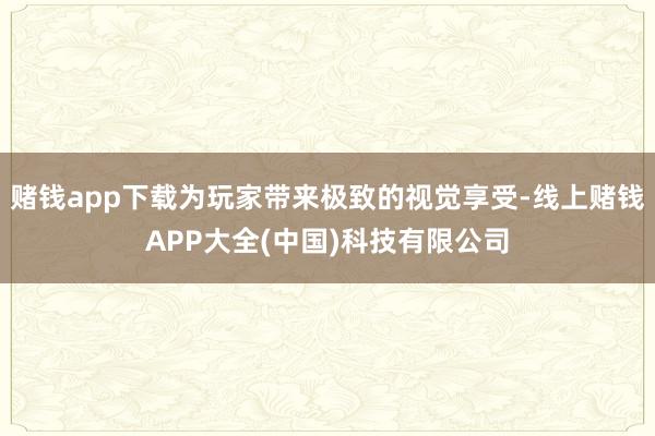 赌钱app下载为玩家带来极致的视觉享受-线上赌钱APP大全(中国)科技有限公司