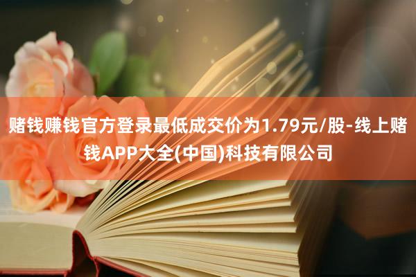 赌钱赚钱官方登录最低成交价为1.79元/股-线上赌钱APP大全(中国)科技有限公司